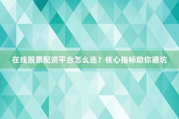 在线股票配资平台怎么选？核心指标助你避坑