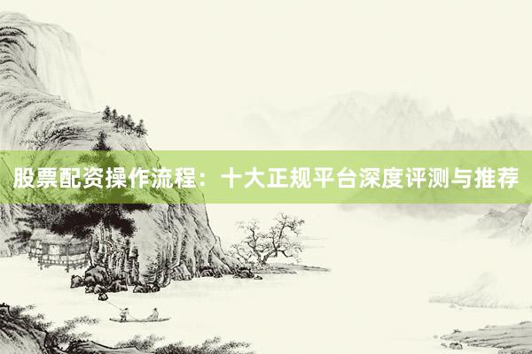 股票配资操作流程：十大正规平台深度评测与推荐
