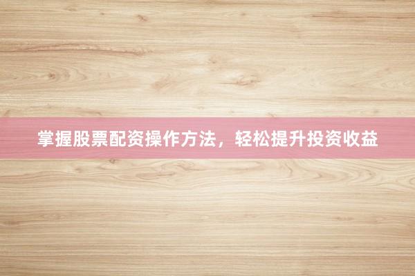掌握股票配资操作方法，轻松提升投资收益