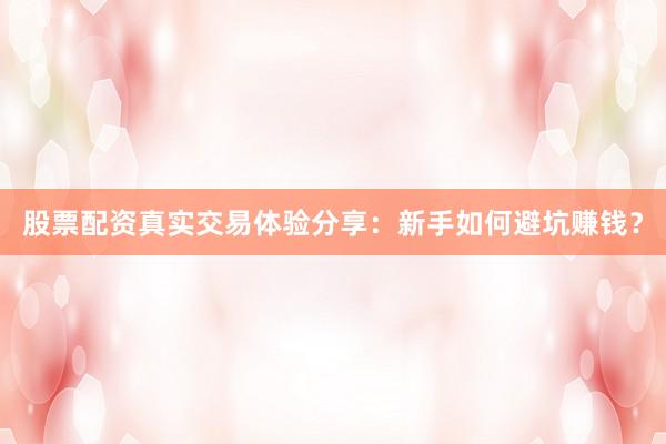 股票配资真实交易体验分享：新手如何避坑赚钱？