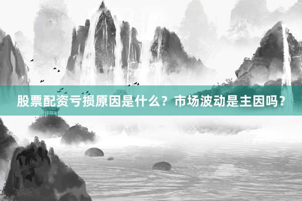 股票配资亏损原因是什么？市场波动是主因吗？
