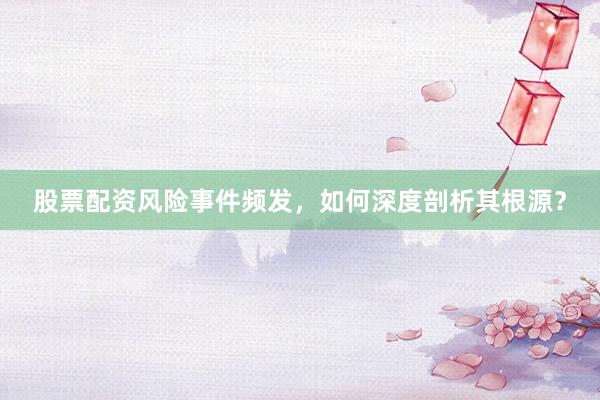 股票配资风险事件频发，如何深度剖析其根源？