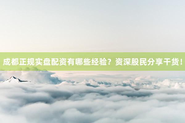 成都正规实盘配资有哪些经验？资深股民分享干货！