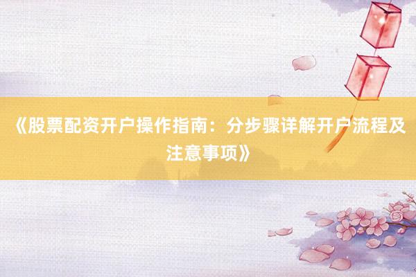 《股票配资开户操作指南：分步骤详解开户流程及注意事项》