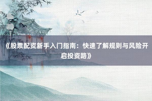 《股票配资新手入门指南：快速了解规则与风险开启投资路》