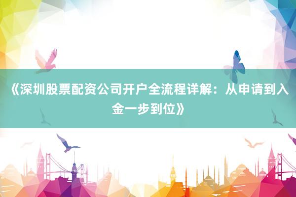 《深圳股票配资公司开户全流程详解：从申请到入金一步到位》