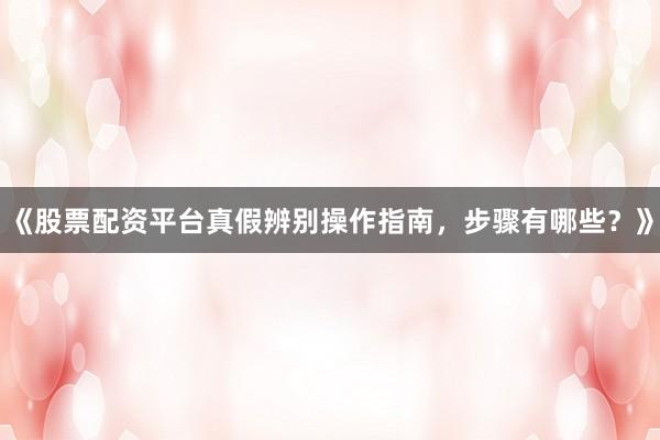 《股票配资平台真假辨别操作指南，步骤有哪些？》