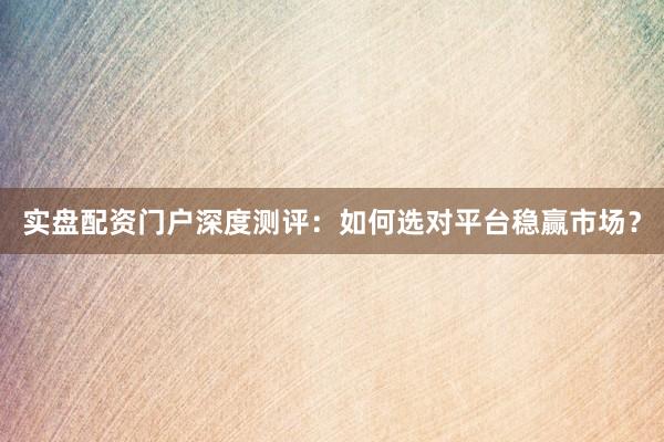 实盘配资门户深度测评：如何选对平台稳赢市场？