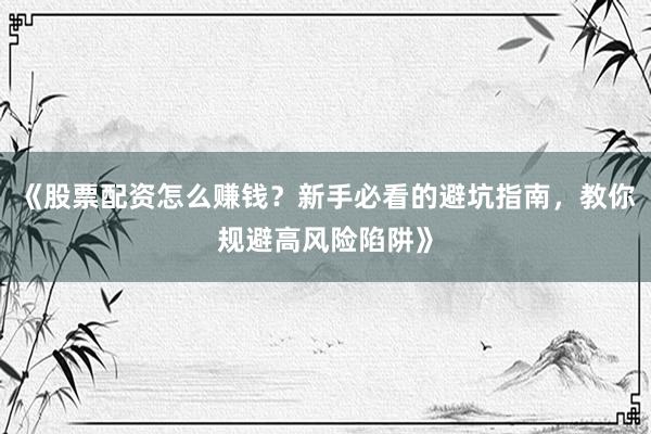《股票配资怎么赚钱？新手必看的避坑指南，教你规避高风险陷阱》