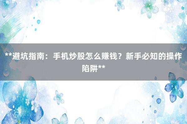 **避坑指南：手机炒股怎么赚钱？新手必知的操作陷阱**