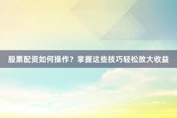 股票配资如何操作？掌握这些技巧轻松放大收益