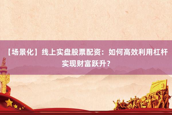 【场景化】线上实盘股票配资：如何高效利用杠杆实现财富跃升？