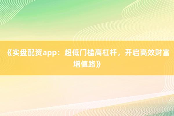 《实盘配资app：超低门槛高杠杆，开启高效财富增值路》