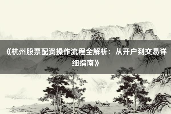 《杭州股票配资操作流程全解析：从开户到交易详细指南》