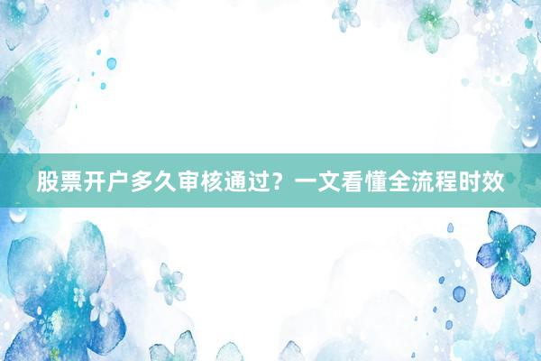 股票开户多久审核通过？一文看懂全流程时效