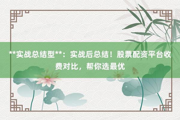 **实战总结型**：实战后总结！股票配资平台收费对比，帮你选最优