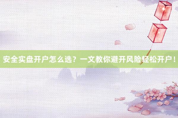 安全实盘开户怎么选？一文教你避开风险轻松开户！
