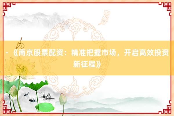 - 《南京股票配资：精准把握市场，开启高效投资新征程》