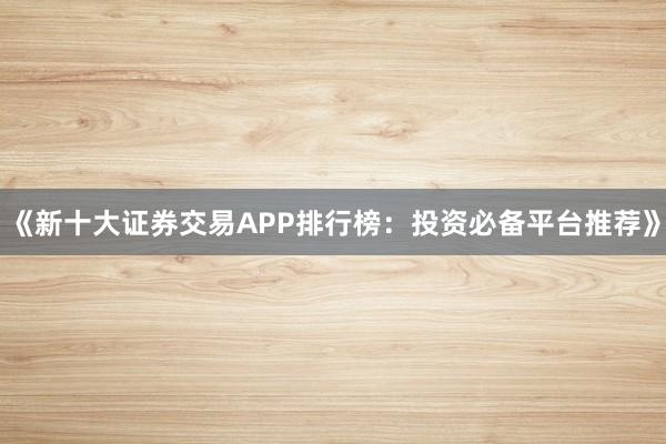 《新十大证券交易APP排行榜：投资必备平台推荐》