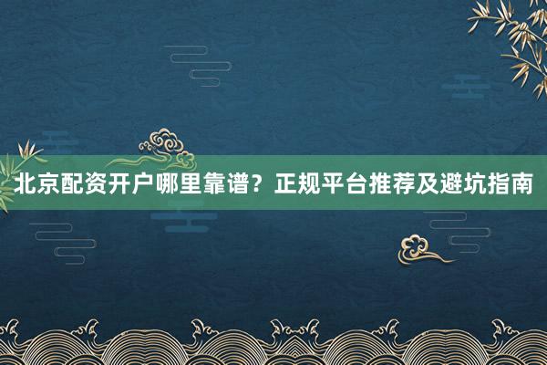 北京配资开户哪里靠谱？正规平台推荐及避坑指南