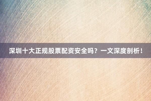 深圳十大正规股票配资安全吗？一文深度剖析！