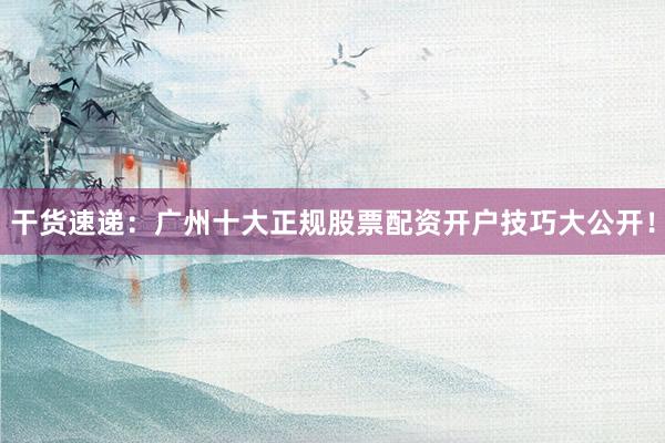 干货速递：广州十大正规股票配资开户技巧大公开！