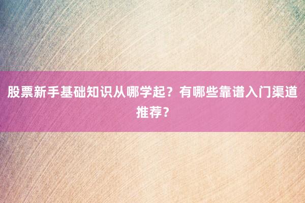 股票新手基础知识从哪学起？有哪些靠谱入门渠道推荐？