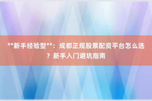 **新手经验型**：成都正规股票配资平台怎么选？新手入门避坑指南
