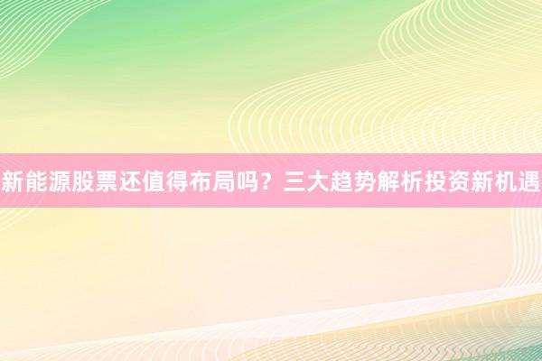 新能源股票还值得布局吗？三大趋势解析投资新机遇