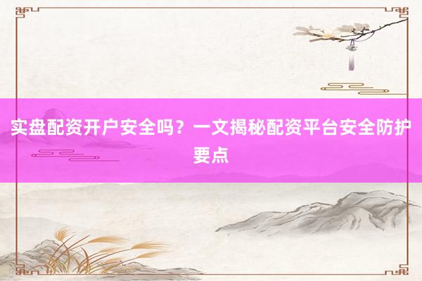 实盘配资开户安全吗？一文揭秘配资平台安全防护要点
