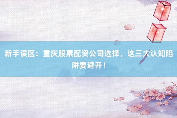 新手误区：重庆股票配资公司选择，这三大认知陷阱要避开！