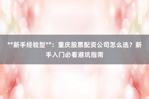 **新手经验型**：重庆股票配资公司怎么选？新手入门必看避坑指南