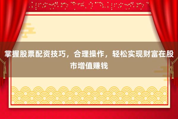 掌握股票配资技巧，合理操作，轻松实现财富在股市增值赚钱