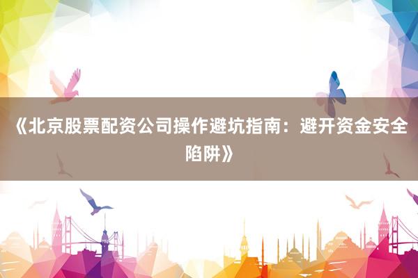 《北京股票配资公司操作避坑指南：避开资金安全陷阱》