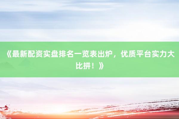 《最新配资实盘排名一览表出炉，优质平台实力大比拼！》