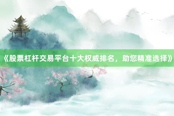 《股票杠杆交易平台十大权威排名，助您精准选择》