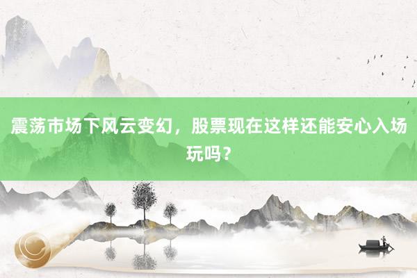 震荡市场下风云变幻，股票现在这样还能安心入场玩吗？