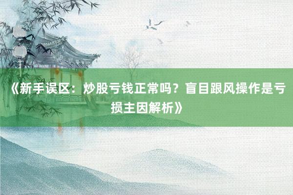 《新手误区：炒股亏钱正常吗？盲目跟风操作是亏损主因解析》