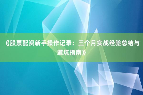 《股票配资新手操作记录：三个月实战经验总结与避坑指南》