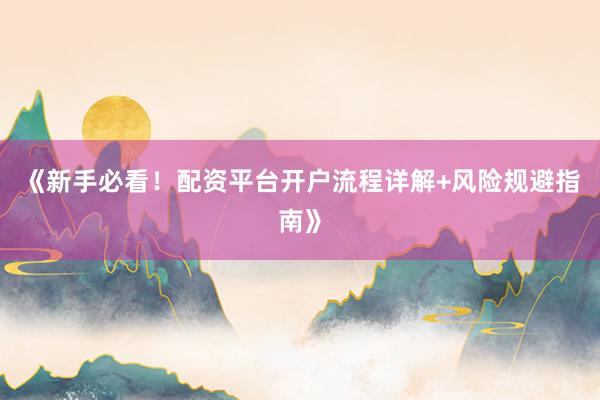 《新手必看！配资平台开户流程详解+风险规避指南》