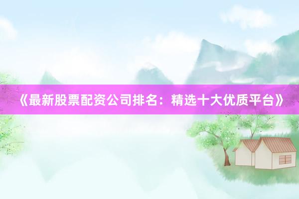 《最新股票配资公司排名：精选十大优质平台》