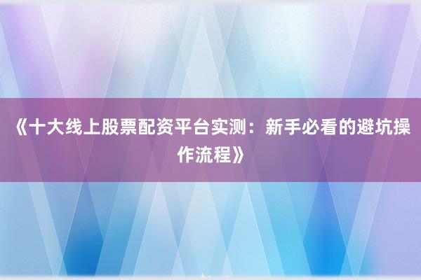 《十大线上股票配资平台实测：新手必看的避坑操作流程》
