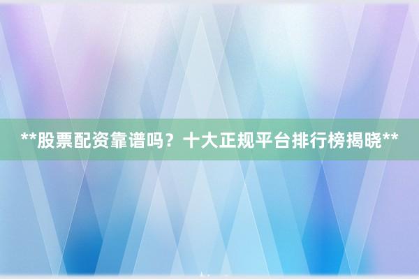 **股票配资靠谱吗？十大正规平台排行榜揭晓**