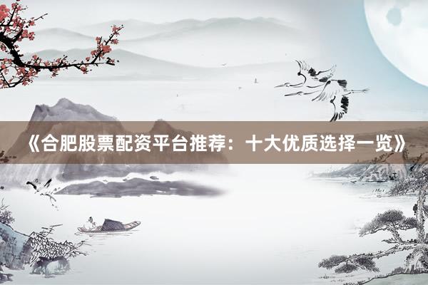 《合肥股票配资平台推荐：十大优质选择一览》