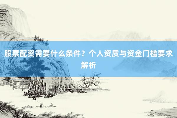股票配资需要什么条件？个人资质与资金门槛要求解析