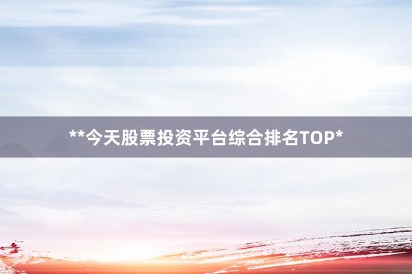 **今天股票投资平台综合排名TOP*