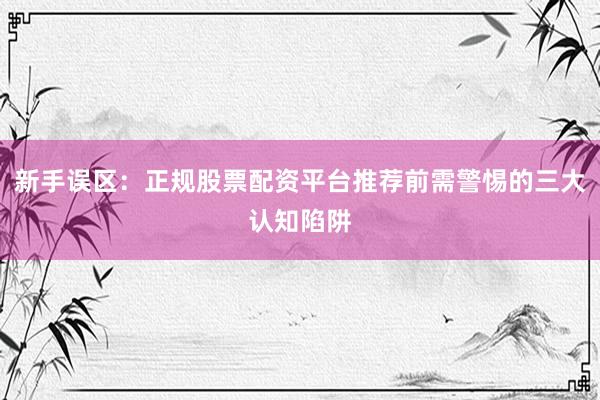 新手误区：正规股票配资平台推荐前需警惕的三大认知陷阱