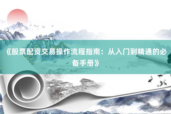 《股票配资交易操作流程指南：从入门到精通的必备手册》
