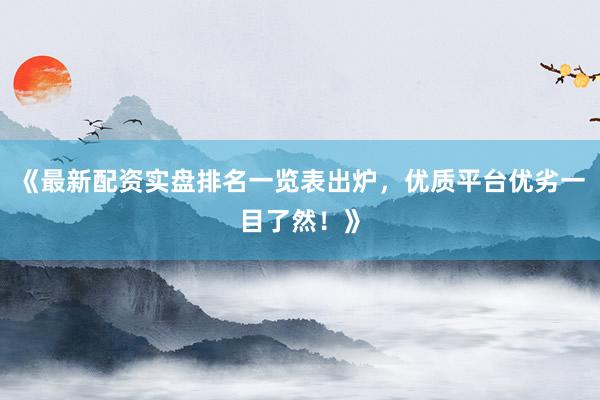 《最新配资实盘排名一览表出炉，优质平台优劣一目了然！》