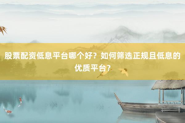 股票配资低息平台哪个好？如何筛选正规且低息的优质平台？
